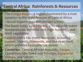 Central Africa: Rainforests & Resources
•The Congo Basin—a region dominated by a river
system—is the main feature of Central Africa
• Second largest in the world (Amazon is first!)
•The basin holds a rain forest, a forest with warm
temperatures, plentiful rain, high humidity, and
thick vegetation
•Central Africa has many resources, including
copper, forests, diamonds, and the river itself,
which provides hydroelectric power
•Countries: Central African Republic, Congo,
Cameroon, São Tomé and PrÍncipe, Equatorial
Guinea, and Gabon
 