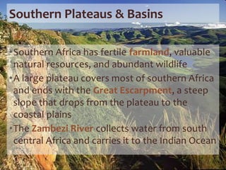 Southern Plateaus & Basins
•Southern Africa has fertile farmland, valuable
natural resources, and abundant wildlife
•A large plateau covers most of southern Africa
and ends with the Great Escarpment, a steep
slope that drops from the plateau to the
coastal plains
•The Zambezi River collects water from south
central Africa and carries it to the Indian Ocean
 