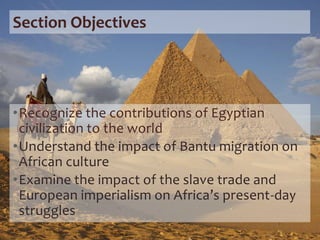 Section Objectives
•Recognize the contributions of Egyptian
civilization to the world
•Understand the impact of Bantu migration on
African culture
•Examine the impact of the slave trade and
European imperialism on Africa’s present-day
struggles
 