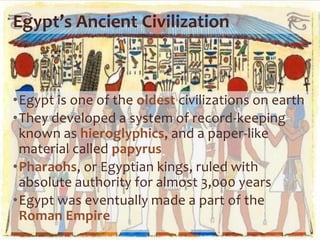 Egypt’s Ancient Civilization
•Egypt is one of the oldest civilizations on earth
•They developed a system of record-keeping
known as hieroglyphics, and a paper-like
material called papyrus
•Pharaohs, or Egyptian kings, ruled with
absolute authority for almost 3,000 years
•Egypt was eventually made a part of the
Roman Empire
 