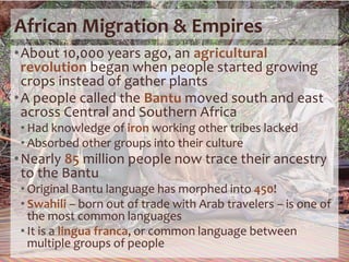 African Migration & Empires
•About 10,000 years ago, an agricultural
revolution began when people started growing
crops instead of gather plants
•A people called the Bantu moved south and east
across Central and Southern Africa
• Had knowledge of iron working other tribes lacked
• Absorbed other groups into their culture
•Nearly 85 million people now trace their ancestry
to the Bantu
• Original Bantu language has morphed into 450!
• Swahili – born out of trade with Arab travelers – is one of
the most common languages
• It is a lingua franca, or common language between
multiple groups of people
 