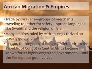 African Migration & Empires
•Trade by caravans—groups of merchants
traveling together for safety—spread languages
like Swahili and the religion of Islam
•Many empires ruled by African kings thrived on
trading gold and salt
•In 1390, the kingdom of Kongo (different from the
Republic of Congo) in Central Africa became
known for its highly-organized government—until
the Portuguese got involved
 