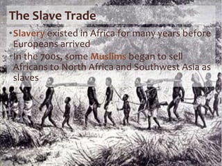 The Slave Trade
•Slavery existed in Africa for many years before
Europeans arrived
•In the 700s, some Muslims began to sell
Africans to North Africa and Southwest Asia as
slaves
 