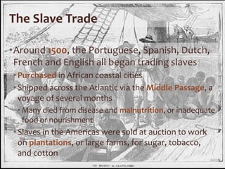 The Slave Trade
•Around 1500, the Portuguese, Spanish, Dutch,
French and English all began trading slaves
•Purchased in African coastal cities
•Shipped across the Atlantic via the Middle Passage, a
voyage of several months
• Many died from disease and malnutrition, or inadequate
food or nourishment
•Slaves in the Americas were sold at auction to work
on plantations, or large farms, for sugar, tobacco,
and cotton
 