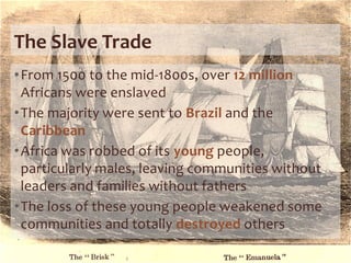 The Slave Trade
•From 1500 to the mid-1800s, over 12 million
Africans were enslaved
•The majority were sent to Brazil and the
Caribbean
•Africa was robbed of its young people,
particularly males, leaving communities without
leaders and families without fathers
•The loss of these young people weakened some
communities and totally destroyed others
 