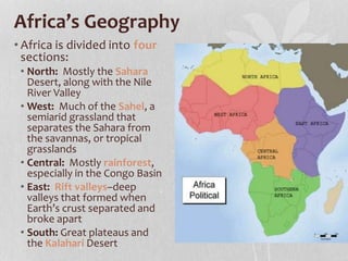 Africa’s Geography
• Africa is divided into four
sections:
• North: Mostly the Sahara
Desert, along with the Nile
River Valley
• West: Much of the Sahel, a
semiarid grassland that
separates the Sahara from
the savannas, or tropical
grasslands
• Central: Mostly rainforest,
especially in the Congo Basin
• East: Rift valleys–deep
valleys that formed when
Earth’s crust separated and
broke apart
• South: Great plateaus and
the Kalahari Desert
 