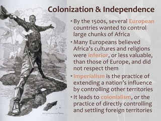• By the 1500s, several European
countries wanted to control
large chunks of Africa
• Many Europeans believed
Africa’s cultures and religions
were inferior, or less valuable,
than those of Europe, and did
not respect them
• Imperialism is the practice of
extending a nation’s influence
by controlling other territories
• It leads to colonialism, or the
practice of directly controlling
and settling foreign territories
Colonization & Independence
 