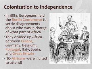Colonization to Independence
•In 1884, Europeans held
the Berlin Conference to
settle disagreements
about who was in charge
of what part of Africa
•They divided up Africa
between France,
Germany, Belgium,
Portugal, Italy, Spain,
and Great Britain
•NO Africans were invited
to attend!
 