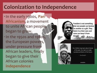 Colonization to Independence
•In the early 1900s, Pan-
Africanism, a movement
to unite African people,
began to grow.
•In the 1950s and 1960s,
the European powers,
under pressure from
African leaders, finally
began to give their
African colonies
independence
 
