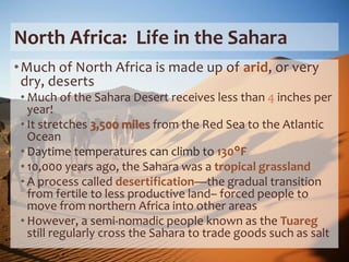 North Africa: Life in the Sahara
•Much of North Africa is made up of arid, or very
dry, deserts
• Much of the Sahara Desert receives less than 4 inches per
year!
• It stretches 3,500 miles from the Red Sea to the Atlantic
Ocean
• Daytime temperatures can climb to 130°F
• 10,000 years ago, the Sahara was a tropical grassland
• A process called desertification—the gradual transition
from fertile to less productive land– forced people to
move from northern Africa into other areas
• However, a semi-nomadic people known as the Tuareg
still regularly cross the Sahara to trade goods such as salt
 