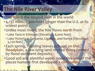 The Nile River Valley
•The Nile is the longest river in the world
•4,132 miles, 1,300 miles longer than the U.S. at its
widest point!
•Unlike most rivers, the Nile flows north from
• Lake Tana in Ethiopia (Elevation: 6,000 feet)
• Lake Victoria in Tanzania, Uganda, and Kenya (Elevation:
3,720 feet)
•Each spring, flooding leaves rich soil on the
floodplain, a low-lying land next to rivers formed
by flood sediment deposits
•Good soil and plentiful water made this one of the
places humans first developed a civilization
 