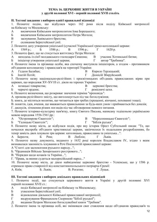 ТЕМА 16. ЦЕРКОВНЕ ЖИТТЯ В УКРАЇНІ
у другій половині XVI - першій половині XVII століть
II. Тестові завдання з вибором однієї правильної відповіді
1. Позначте подію, що відбулася через 162 роки після поділу Київської митрополії
на Київську та Московську:
А висвячення Київським митрополитом Іова Борецького;
Б висвячення Київським митрополитом Петра Могили;
В заснування Львівського братства;
Г скликання Берестейської унії.
2. Позначте дату утворення уніатської (сучасної Української греко-католицької церкви:
А 1569 p.; Б 1586 p.; В 1596 p.; Г 1620 p.
3. Позначте факт, що не стосується життєпису Петра Могили:
А виходець із сім'ї молдавського господаря Симеона;
Б ініціатор утворення уніатської церкви;
В учасник Хотинської битви;
Г автор "Требника".
4. Позначте імена та прізвища особи, яка спочатку виступила ініціатором, а згодом - противником
об'єднання католицизму і православ'я на території України:
А Гедеон Балабан;
Б Іпатій Потій;
В Кирило Терлецький;
Г Діонісій Збируйський.
5. Позначте назву національно-релігійних і просвітницьких об'єднань православних вірян при
церквах, що впродовж XV-XV1II ст. діяли на теренах України:
А козацькі товариства;
Б чернечі ордени;
В церковні братства;
Г ремісничі цехи.
6. Позначте визначення, що розкриває значення терміна "проповідь":
А. промова релігійного змісту, що виголошується під час богослужіння;
Б. книга, де містяться молитви, що читаються при требах (хрещенні, вінчанні, похованні тощо);
В. поняття, ідея, вчення, що вважаються правильними за будь-яких умов і приймаються без доказів;
Г. дискусія, зіткнення різних поглядів під час обговорення певного питання.
7. Позначте історико-культурну пам'ятку, книгу Святого Письма, написану тодішньою українською
мовою впродовж 1556-1561 pp.:
А "Остромирове Євангеліє";
Б "Галицьке Євангеліє";
В "Пересопницьке Євангеліє";
Г "Біблія руська".
8. Позначте назву міста, де відбулася подія, про яку історик Орест Субтельний писав: "Те, що
почалося якспроба об'єднати християнські церкви, закінчилося їх подальшим роздробленням, бо
тепер замість двох існували три церкви: католицька, православна та уніатська...":
А Берестя; Б Рим; В Люблін; Г Львів.
9. Позначте назву документа, виданого у 1632 році королем Владиславом IV, згідно з яким
визнавалася законність існування в Речі Посполитій православної церкви:
А "Статті для заспокоєння руського народу...";
Б. "Ординація Війська Запорозького реєстрового...";
В. "Порядки щодо козаків та України...";
Г. "Права, за якими судиться малоросійський народ..."
10. Позначте назву міста, де діяло найвідоміше церковне братство - Успенське, що у 1586 р.
отримало право ставропігії від константинопольського патріарха Єремії:
А. Київ; Б. Львів; В. Рогатин; Г. Луцьк.
IIІ. Тестові завдання з вибором декількох правильних відповідей
1. Позначте події, що стосуються церковного життя в Україні у другій половині XVI
першій половині XVIІ ст.:
А поділ Київської митрополії на Київську та Московську;
Б ухвалення Берестейської унії;
В відновлення діяльності Київської православної митрополії;
Г видрукування Франциском Скориною "Біблії руської";
Д видання Петром Могилою богослужебної книги "Требник".
2. Позначте імена та прізвища осіб, які змінювали своє ставлення щодо об'єднання православ'я та
12
 