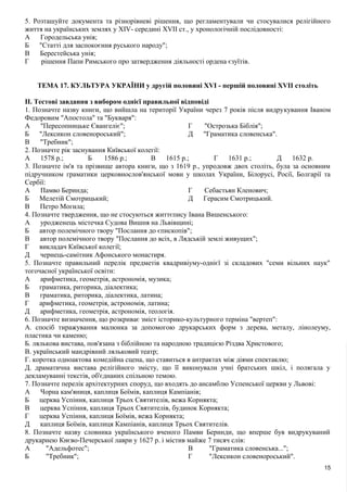 5. Розташуйте документа та різнорівневі рішення, що регламентували чи стосувалися релігійного
життя на українських землях у XIV- середині XVII ст., у хронологічній послідовності:
А Городельська унія;
Б "Статті для заспокоєння руського народу";
В Берестейська унія;
Г рішення Папи Римського про затвердження діяльності ордена єзуїтів.
ТЕМА 17. КУЛЬТУРА УКРАЇНИ у другій половині XVI - першій половині XVII століть
II. Тестові завдання з вибором однієї правильної відповіді
1. Позначте назву книги, що вийшла на території України через 7 років після видрукування Іваном
Федоровим "Апостола" та "Букваря":
А "Пересопницьке Євангеліє";
Б "Лексикон словенороський";
В "Требник";
Г "Острозька Біблія";
Д "Граматика словенська".
2. Позначте рік заснування Київської колегії:
А 1578 p.; Б 1586 p.; В 1615 p.; Г 1631 p.; Д 1632 p.
3. Позначте ім'я та прізвище автора книги, що з 1619 p., упродовж двох століть, була за основним
підручником граматики церковнослов'янської мови у школах України, Білорусі, Росії, Болгарії та
Сербії:
А Памво Беринда;
Б Мелетій Смотрицький;
В Петро Могила;
Г Себастьян Кленович;
Д Герасим Смотрицький.
4. Позначте твердження, що не стосуються життєпису Івана Вишенського:
А уродженець містечка Судова Вишня на Львівщині;
Б автор полемічного твору "Послання до єпископів";
В автор полемічного твору "Послання до всіх, в Лядській землі живущих";
Г викладач Київської колегії;
Д чернець-самітник Афонського монастиря.
5. Позначте правильний перелік предметів квадривіуму-однієї зі складових "семи вільних наук"
тогочасної української освіти:
А арифметика, геометрія, астрономія, музика;
Б граматика, риторика, діалектика;
В граматика, риторика, діалектика, латина;
Г арифметика, геометрія, астрономія, латина;
Д арифметика, геометрія, астрономія, теологія.
6. Позначте визначення, що розкриває зміст історико-культурного терміна "вертеп":
А. спосіб тиражування малюнка за допомогою друкарських форм з дерева, металу, лінолеуму,
пластика чи каменю;
Б. лялькова вистава, пов'язана з біблійною та народною традицією Різдва Христового;
В. український мандрівний ляльковий театр;
Г. коротка одноактова комедійна сцена, що ставиться в антрактах між діями спектаклю;
Д. драматична вистава релігійного змісту, що її виконували учні братських шкіл, і полягала у
декламуванні текстів, об'єднаних спільною темою.
7. Позначте перелік архітектурних споруд, що входять до ансамблю Успенської церкви у Львові:
А Чорна кам'яниця, каплиця Боїмів, каплиця Кампіанів;
Б церква Успіння, каплиця Трьох Святителів, вежа Корнякта;
В церква Успіння, каплиця Трьох Святителів, будинок Корнякта;
Г церква Успіння, каплиця Боїмів, вежа Корнякта;
Д каплиця Боїмів, каплиця Кампіанів, каплиця Трьох Святителів.
8. Позначте назву словника українського вченого Памви Беринди, що вперше був видрукуваний
друкарнею Києво-Печерської лаври у 1627 р. і містив майже 7 тисяч слів:
А "Адельфотес";
Б "Требник";
В "Граматика словенська...";
Г "Лексикон словенороський".
15
 