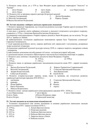 9. Позначте назву місця, де у 1574 р. Іван Федоров видав українські першодруки "Апостол" та
"Буквар":
А місто Острог;
Б місто Луцьк;
В місто Львів;
Г місто Київ;
Д село Пересопниця.
10. Позначте ім'я та прізвище першого ректора Острозької академії:
А Герасим Смотрицький;
Б Мелетій Смотрицький;
В Василь-Костянтин Острозький;
Г Дем'ян Наливайко;
Д Кирило Лукаріс.
IIІ. Тестові завдання з вибором декількох правильних відповідей
1. Позначте правильні твердження, що стосуються розвитку культури України другої половини XVI-
першої половини XVIІ ст:
А нові риси у розвитку освіти найкраще втілилися в діяльності острозького культурного осередку,
створеного у 1576 р. з ініціативи Василя-Костянтина Острозького;
Б поширенню книгодрукування в Україні сприяла діяльність Івана Федорова, що на початку 70-х pp.
XVI ст. прибув до Львова;
В найвизначнішою тогочасною українською мовознавчою працею була "Граматика словенська"
Герасима Смотрицького;
Г події церковно-релігійного життя, зокрема проблеми унії, православ'я і католицизму, розкривали
твори полемічної літератури;
Д піднесенню української музичної культури початку XVII ст. сприяла творчість мандрівних співців
- скоморохів;
Е найголовніше досягнення містобудування тієї епохи - втілення регулярної забудови;
Є досконалим видом тогочасного образотворчого мистецтва була книжкова мініатюра та графіка.
2. Позначте дати, пов'язані з видавничою діяльністю Івана Федорова в Україні:
А. 1491 p.;
Б. 1574 p.;
В. 1576 p.;
Г. 1581 p.;
Д. 1596 p.
3. Позначте імена та прізвища українських письменників-полемістів кінця XVI - першої половини
XVII ст.:
А Василь-Костянтин Острозький;
Б Мелетій Смотрицький;
В Захарія Копистенський;
Г Себастьян Кленович;
Д Кирило-Транквіліон Ставровецький;
Е Станіслав Оріховський-Роксолан;
Є Іван Вишенський;
Ж Іпатій Потій.
4. Позначте історико-культурні терміни, назви, імена та прізвища, які стосуються розвитку
української архітектури середини XVI-XVIІ ст.:
А кам'яниця;
Б гравюра;
В Петро Барбон;
Г Павло Римлянин;
Д Микола Петрахнович;
Е Станіслав Оріховський-Роксолан;
Є фасад;
Ж балада;
З портал.
5. Позначте місця - центри українського книгодрукування середини XVI—XVIІ ст.:
А село Пересопниця;
Б місто Львів;
В місто Острог;
Г місто Броди;
Д Києво-Печерська лавра;
Е Афонський монастир;
Є місто Трахтемирів.
IV. Тестові завдання на встановлення відповідностей
1. Установіть відповідності між датами заснування та назвами українських навчальних закладів
другої половини XVI - першої половини XVII ст.:
А. 1578 p.; 1. Луцька братська школа;
Б. 1586 p.; 2. Острозька академія;
В. 1615 p.; 3. Львівська братська школа;
Г. 1631 р.; 4. Київська братська школа;
Д. 1632 р. 5. Лаврська школа у Києві;
6. Київська колегія.
16
 