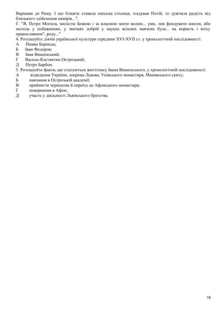 Варшави до Риму. І що ближче ставала папська столиця, згадував Потій, то дужчала радість від
близького здійснення намірів...";
Г. "Я, Петро Могила, милістю Божою і за власною моєю волею... уми, лив фондувати школи, аби
молодь у побажаннях, у звичаях добрій у науках вільних навчена була... на користь і втіху
православним", роду..."
4. Розташуйте діячів української культури середини XVI-XVII ст. у хронологічній послідовності:
А Памво Беринда;
Б Іван Федоров;
В Іван Вишенський;
Г Василь-Костянтин Острозький;
Д Петро Барбон.
5. Розташуйте факти, що стосуються життєпису Івана Вишенського, у хронологічній послідовності:
А відвідання України, зокрема Львова, Унівського монастиря, Манявського скиту;
Б навчання в Острозькій академії;
В прийняття чернецтва й переїзд до Афонського монастиря;
Г повернення в Афон;
Д участь у діяльності Львівського братства.
18
 