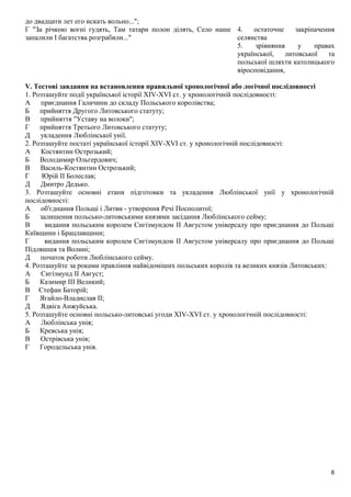 до двадцати лет его искать вольно...";
Г "За річкою вогні гудять, Там татари полон ділять, Село наше
запалили І багатства розграбили..."
4. остаточне закріпачення
селянства
5. зрівняння у правах
української, литовської та
польської шляхти католицького
віросповідання,
V. Тестові завдання на встановлення правильної хронологічної або логічної послідовності
1. Розташуйте події української історії XIV-XVI ст. у хронологічній послідовності:
А приєднання Галичини до складу Польського королівства;
Б прийняття Другого Литовського статуту;
В прийняття "Уставу на волоки";
Г прийняття Третього Литовського статуту;
Д укладення Люблінської унії.
2. Розташуйте постаті української історії XIV-XVI ст. у хронологічній послідовності:
А Костянтин Острозький;
Б Володимир Ольгердович;
В Василь-Костянтин Острозький;
Г Юрій II Болеслав;
Д Дмитро Дедько.
3. Розташуйте основні етапи підготовки та укладення Люблінської унії у хронологічній
послідовності:
А об'єднання Польщі і Литви - утворення Речі Посполитої;
Б залишення польсько-литовськими князями засідання Люблінського сейму;
В видання польським королем Сигізмундом II Августом універсалу про приєднання до Польщі
Київщини і Брацлавщини;
Г видання польським королем Сигізмундом II Августом універсалу про приєднання до Польщі
Підляшшя та Волині;
Д початок роботи Люблінського сейму.
4. Розташуйте за роками правління найвідоміших польських королів та великих князів Литовських:
А Сигізмунд II Август;
Б Казимир III Великий;
В Стефан Баторій;
Г Ягайло-Владислав II;
Д Ядвіга Анжуйська.
5. Розташуйте основні польсько-литовські угоди XIV-XVI ст. у хронологічній послідовності:
А Люблінська унія;
Б Кревська унія;
В Острівська унія;
Г Городельська унія.
6
 
