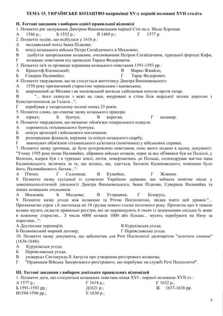 ТЕМА 15. УКРАЇНСЬКЕ КОЗАЦТВО наприкінці XV-y першій половині XVII століть
II. Тестові завдання з вибором однієї правильної відповіді
1. Позначте рік заснування Дмитром Вишневецьким першої Січі на о. Мала Хортиця:
А 1566 p.; Б 1552 p.; В 1489 p.; Г 1577 p.
2. Позначте подію, що відбулася у 1616 p.:
А молдавський похід Івана Підкови;
Б похід козацького війська Петра Сагайдачного в Московію;
В здобуття запорозькими козаками, очолюваними Петром Сагайдачним, турецької фортеці Кафи;
Г козацьке повстання під проводом Тараса Федоровича.
3. Позначте ім'я та прізвище керівника козацького повстання 1591-1593 pp.:
А Криштоф Косинський;
Б Северин Наливайко;
В Марко Жмайло;
Г Тарас Федорович.
4. Позначте твердження, що не стосується життєпису Дмитра Вишневецького:
А 1550 року призначений старостою черкаським і канівським;
Б запрошений до Москви і як московський воєвода здійснював походи проти татар;
В "... його скинули з вежі на гаки, вмуровані в стіни біля морської затоки дорогою з
Константинополя до Галати...";
Г перебував у татарському полоні понад 25 років.
5. Позначте слово, що означає назву козацького прапора:
А пірнач; Б бунчук; В корогва; Г каламар.
6. Позначте твердження, що визначає обов'язки генерального осавула:
А хоронитель гетьманського бунчука;
Б опікун артилерії і військового постачання;
В розпорядник фінансів, керівник та опікун козацького скарбу;
Г виконувач обов'язків гетьманського ад'ютанта (помічника) у військових справах.
7. Позначте назву урочища, де було розгромлено повстання, опис якого подано в цьому документі:
"Утому 1595 році козак Наливайко, зібравши військо козаків, перш за все об'явився був на Поділлі, у
Волохах, вдерся був і в турецькі землі, потім, повертаючись до Польщі, сплюндрував маєтки пана
Калиновського, мстячись за те, що колись, ще, здається, батьком Калиновського, повішано було
його, Наливайкового, батька...":
А П'ятки; Г Солониця; В Кумейки; Г Жовнин.
8. Позначте назву сусідньої із сучасною Україною держави, що займала помітне місце у
зовнішньополітичній діяльності Дмитра Вишневецького, Івана Підкови, Северина Наливайка та
інших козацьких очільників:
А Московія; Б Молдова; В Угорщина; Г Білорусь,
9. Позначте назву угоди між козаками та Річчю Посполитою, звідки взято цей уривок:"...
Призначаємо строк з 6 листопада по 18 грудня нового стилю поточного року. Протягом цих 6 тижнів
козаки мусять скласти правильні реєстри, які не перевищують 6 тисяч із зазначенням скільки їх живе
в кожному старостві... З числа 6000 козаків 1000 або більше... мусять перебувати на Низу за
порогами...":
А Деулінське перемир'я;
Б Полянівський мирний договір;
В Куруківська угода;
Г Переяславська угода.
10. Позначте назву документа, що забезпечив для Речі Посполитої десятиріччя "золотого спокою"
(1638-1648):
А Куруківська угода;
Б Переяславська угода;
В універсал Сигізмунда II Августа про утворення реєстрового козацтва;
Г "Ординація Війська Запорозького реєстрового, що перебуває на службі Речі Посполитої".
III. Тестові завдання з вибором декількох правильних відповідей
1. Позначте дати, що стосуються козацьких повстань кінця XVI - першої половини XVII ст.:
А 1577 p.;
Б 1591-1593 pp.;
В1594-1596 pp.;
Г 1618 p.;
Д1621 p.;
E 1630 p.;
Є 1632 p.;
Ж 1637-1638 pp.
7
 