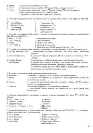 А. 1489 р. 1. участь козаків у Хотинській війні;
Б. 1572 р 2. ухвалення польським сеймом "Ординації Війська Запорозького...";
Г. 1638 р. 3. поява першої згадки про козаків у "Хроніці Польщі" Мартина Бельського;
4. створення першого загону реєстрових козаків;
5. заснування першої Січі на ост рові Мала Хортиця.
2. Установіть відповідності між датами існування та назвами Запорозьких Січей середини XVI-XVIІ
ст.:
А 1556-1557 pp.; 1 Томаківська Січ;
Б 1560-і-1593 pp.; 2 Микитинецька Січ;
В 1593-1638 pp.; 3 Базавлуцька Січ;
Г 1638-1652 pp. 4 Чортомлицька Січ;
5 Хортицька Січ.
3. Установіть відповідності між датами та іменами і прізвищами керівників козацьких повстань кінця
XVI -20-30-х років XVII ст.:
А. 1591 – 1593 рр. 1. Дмитро Вишневецький;
Б. 1594 – 1596 рр. 2.Тарас Федорович;
В. 1630 р. 3. Северин Наливайко;
Г. 1637 – 1638 рр. 4. Криштоф Косинський;
5. Павло Павлюк, Яків Остряниця, Дмитро Гуня.
4. Установіть відповідності між іменами і прізвищами козацьких ватажків та фактами їх життєписів:
А. Дмитро Вишневецький; 1. молдавський господар, страчений на площі перед Львівською
ратушею;
Б. Петро Сагайдачний; 2. турецький бранець упродовж 25 років, козацький гетьман у 1600-
1602 pp.;
В. Самійло Кішка; 3. ініціатор вступу Війська Запорозького до Київського братства;
Г. Іван Підкова. 4. рідний брат одного із відомих викладачів Острозької академії,
керівник козацького повстання, страчений у Варшаві;
5. засновник першої Січі на острові Мала Хортиця; герой легенд, пе-
реказів, пісень, де відомий під іменем Байда.
5. Встановіть відповідності між термінами та їх визначеннями:
А. зимівник; 1. відзнаки та атрибути влади козацького війська і старшини;
Б. пірнач; 2. хутірське господарство, де, здебільшого, взимку проживали козаки, які
не залишалися на Січі;
В. реєстр; 3. найнижчий військовий підрозділ козацького війська (10-40 козаків);
житло, де мешкали січовики;
Г. клейноди. 4. ознака влади курінних отаманів або полковників;
5. спеціальний список козаків, які перебували на службі уряду Речі
Посполитої.
6. Установіть відповідності між датами та місцями польсько-козацьких битв кінця XVI -20-30-х pp.
XVII ст.:
А. 23-31 січня 1593 p.; 1. Кумейки;
Б. 20 травня 1630 p.; 2. Солониця;
В. 6 грудня 1637 p.; 3. Жовнин;
Г. 31 травня – 10 червня 1638 рр. 4. Переяслав;
5. П'ятки.
7. Установіть відповідності між назвами міст козацької слави середини XVI-XVIІ ст. та сучасними
українськими областями їх розташування:
А. місто Хотин; 1. Черкаська область;
Б. місто Переяслав; 2. Чернівецька область;
В. місто Канів; 3. Київська область;
Г. місто Ізмаїл. 4. Чернігівська область;
5. Одеська область.
9
 