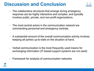 Discussion and Conclusion
- The collaborative structures that emerge during emergency
response can be highly interactive and complex, and typically
involves public, private, and non-profit organizations.
- The most central actors in the communication network are
commanding personnel and emergency centrals.
- A substantial amount of the overall communication activity involves
keeping all parties up-to-date on the situation at hand.
- Verbal communication is the most frequently used means for
exchanging information (IT-based support systems are not used)
- Framework for analysis of communication networks
10
 