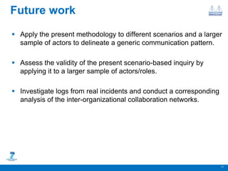 Future work
 Apply the present methodology to different scenarios and a larger
sample of actors to delineate a generic communication pattern.
 Assess the validity of the present scenario-based inquiry by
applying it to a larger sample of actors/roles.
 Investigate logs from real incidents and conduct a corresponding
analysis of the inter-organizational collaboration networks.
11
 
