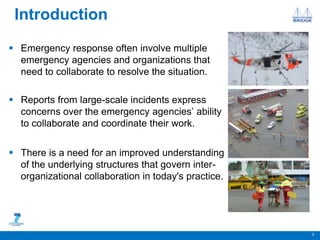 Introduction
 Emergency response often involve multiple
emergency agencies and organizations that
need to collaborate to resolve the situation.
 Reports from large-scale incidents express
concerns over the emergency agencies’ ability
to collaborate and coordinate their work.
 There is a need for an improved understanding
of the underlying structures that govern inter-
organizational collaboration in today's practice.
2
 