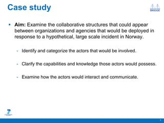 Case study
 Aim: Examine the collaborative structures that could appear
between organizations and agencies that would be deployed in
response to a hypothetical, large scale incident in Norway.
- Identify and categorize the actors that would be involved.
- Clarify the capabilities and knowledge those actors would possess.
- Examine how the actors would interact and communicate.
3
 