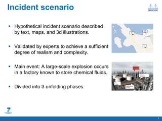 Incident scenario
 Hypothetical incident scenario described
by text, maps, and 3d illustrations.
 Validated by experts to achieve a sufficient
degree of realism and complexity.
 Main event: A large-scale explosion occurs
in a factory known to store chemical fluids.
 Divided into 3 unfolding phases.
4
 