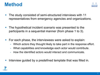 Method
 The study consisted of semi-structured interviews with 11
representatives from emergency agencies and organizations.
 The hypothetical incident scenario was presented to the
participants in a sequential manner (from phase 1 to 3).
 For each phase, the interviewees were asked to explain:
- Which actors they thought likely to take part in the response effort.
- What capabilities and knowledge each actor would contribute.
- How the identified actors would interact and communicate.
 Interview guided by a predefined template that was filled in.
5
 