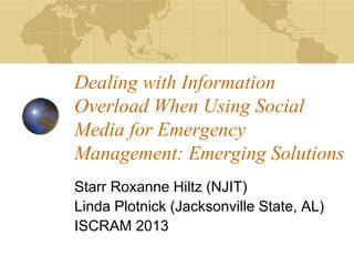 Dealing with Information
Overload When Using Social
Media for Emergency
Management: Emerging Solutions
Starr Roxanne Hiltz (NJIT)
Linda Plotnick (Jacksonville State, AL)
ISCRAM 2013
 