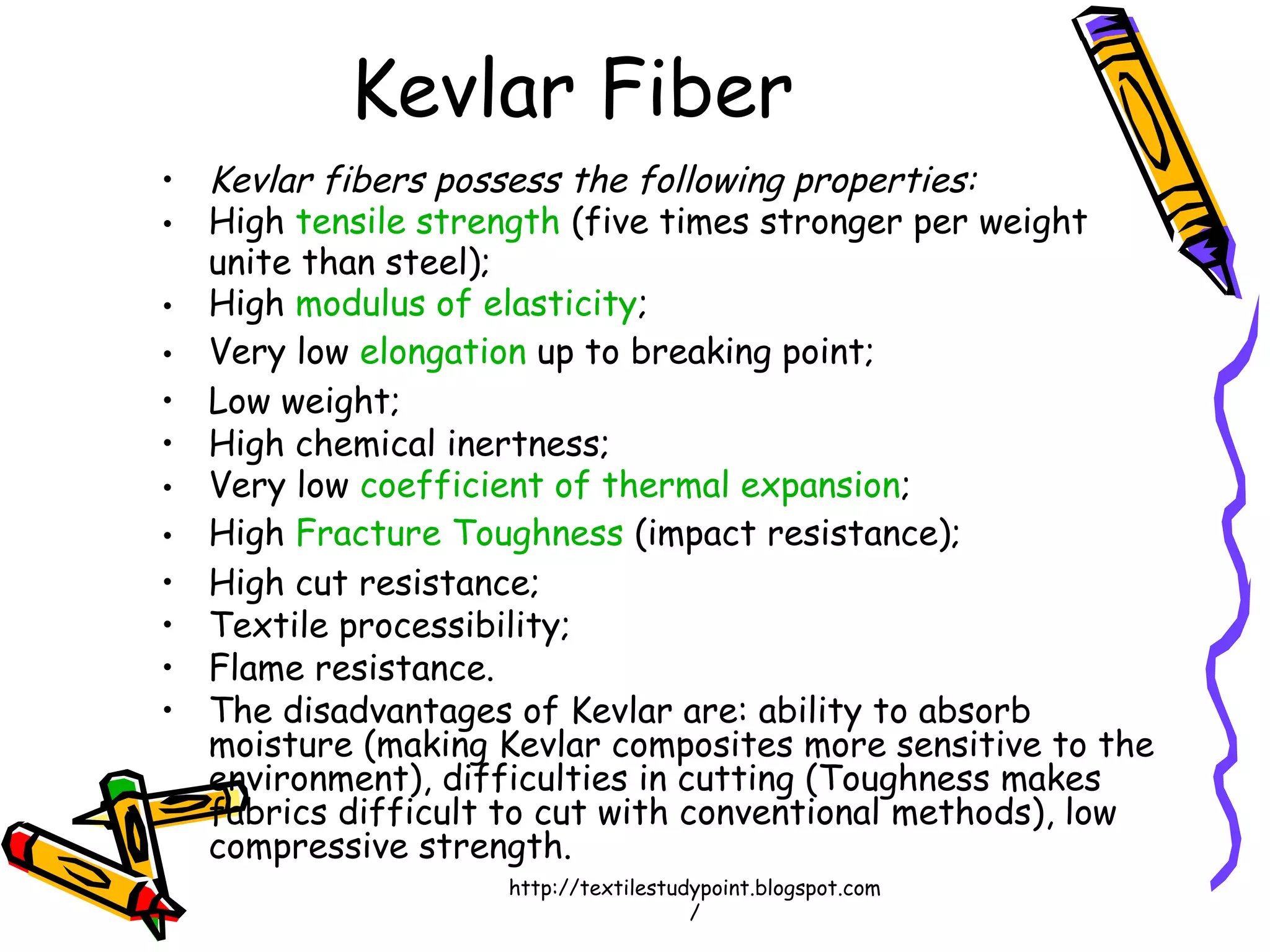 • Kevlar fibers possess the following properties:
• High tensile strength (five times stronger per weight
unite than steel);
• High modulus of elasticity;
• Very low elongation up to breaking point;
• Low weight;
• High chemical inertness;
• Very low coefficient of thermal expansion;
• High Fracture Toughness (impact resistance);
• High cut resistance;
• Textile processibility;
• Flame resistance.
• The disadvantages of Kevlar are: ability to absorb
moisture (making Kevlar composites more sensitive to the
environment), difficulties in cutting (Toughness makes
fabrics difficult to cut with conventional methods), low
compressive strength.
Kevlar Fiber
http://textilestudypoint.blogspot.com
/
 