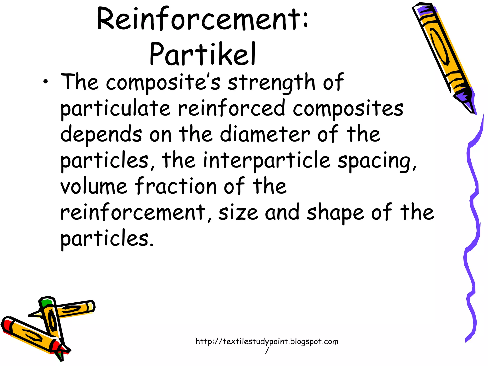 Reinforcement:
Partikel
• The composite’s strength of
particulate reinforced composites
depends on the diameter of the
particles, the interparticle spacing,
volume fraction of the
reinforcement, size and shape of the
particles.
http://textilestudypoint.blogspot.com
/
 