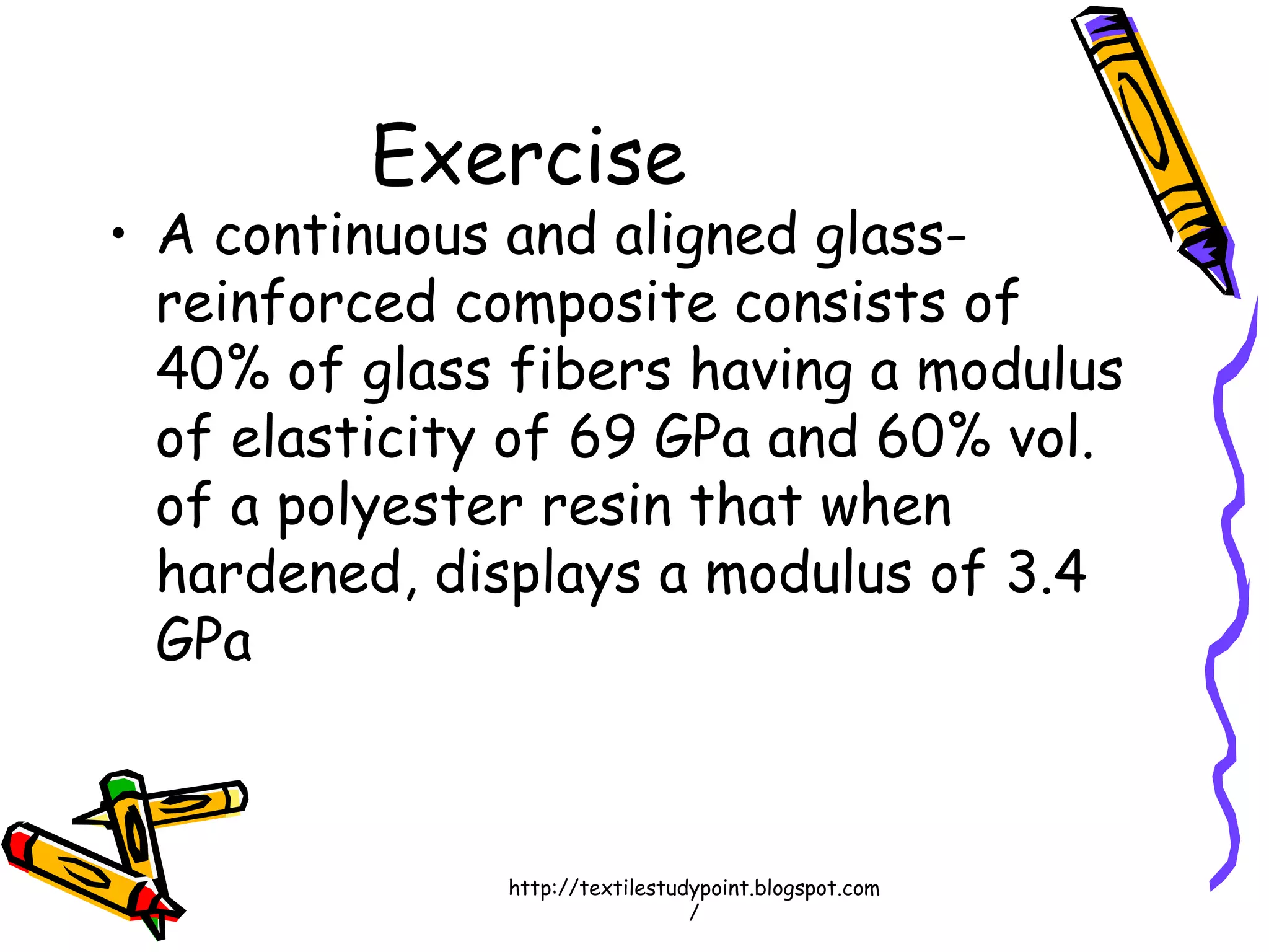 Exercise
• A continuous and aligned glass-
reinforced composite consists of
40% of glass fibers having a modulus
of elasticity of 69 GPa and 60% vol.
of a polyester resin that when
hardened, displays a modulus of 3.4
GPa
http://textilestudypoint.blogspot.com
/
 
