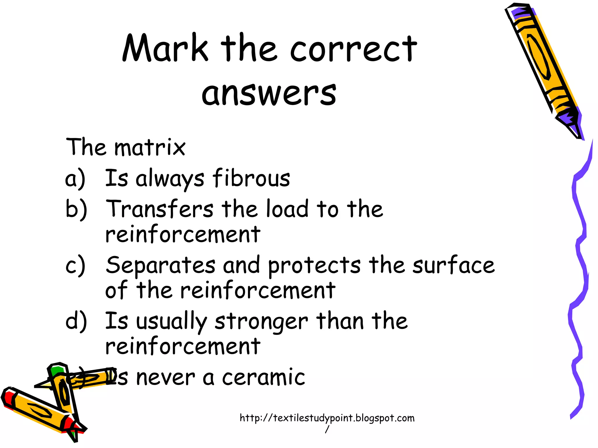Mark the correct
answers
The matrix
a) Is always fibrous
b) Transfers the load to the
reinforcement
c) Separates and protects the surface
of the reinforcement
d) Is usually stronger than the
reinforcement
e) Is never a ceramic
http://textilestudypoint.blogspot.com
/
 