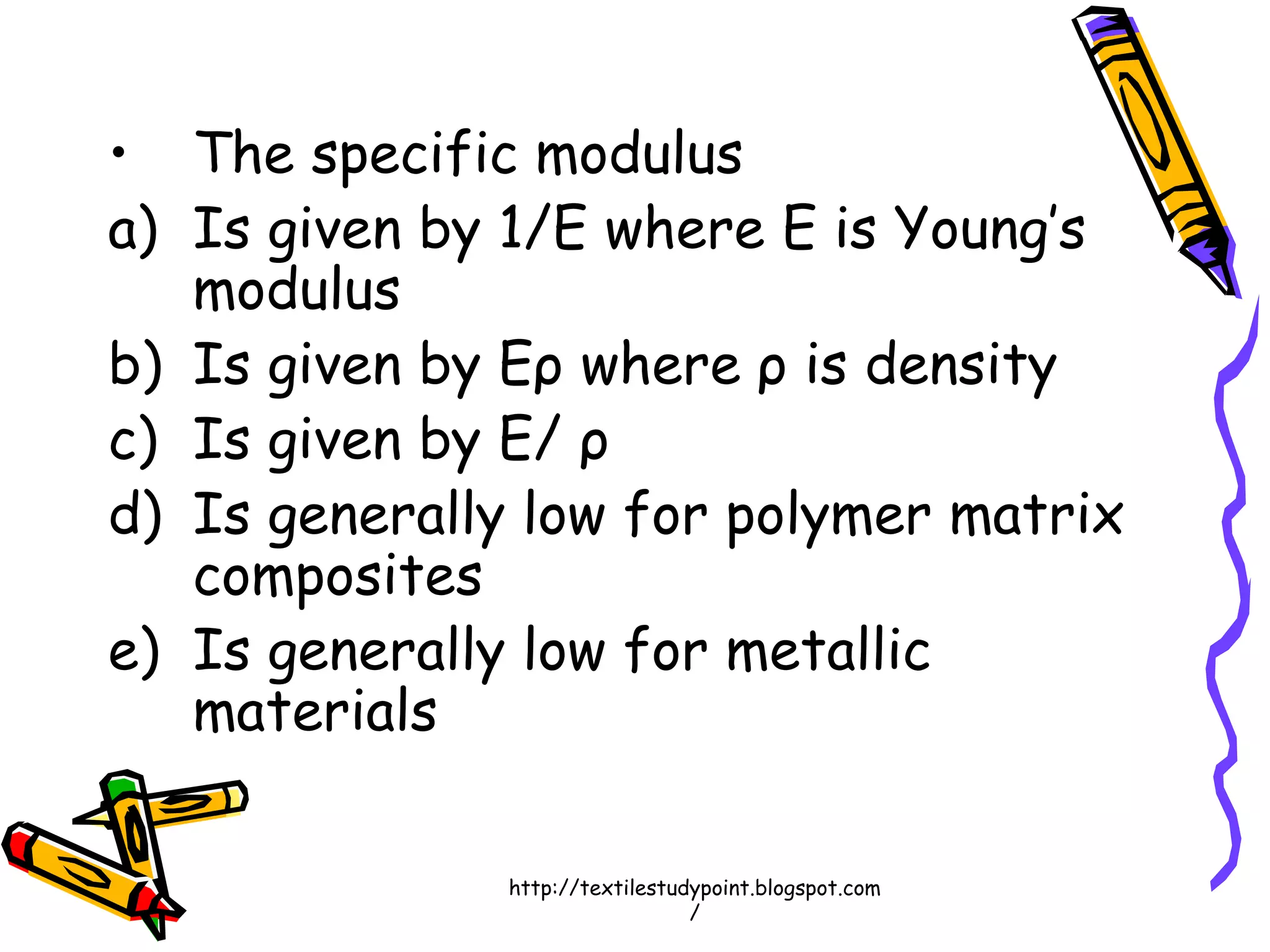 • The specific modulus
a) Is given by 1/E where E is Young’s
modulus
b) Is given by Eρ where ρ is density
c) Is given by E/ ρ
d) Is generally low for polymer matrix
composites
e) Is generally low for metallic
materials
http://textilestudypoint.blogspot.com
/
 