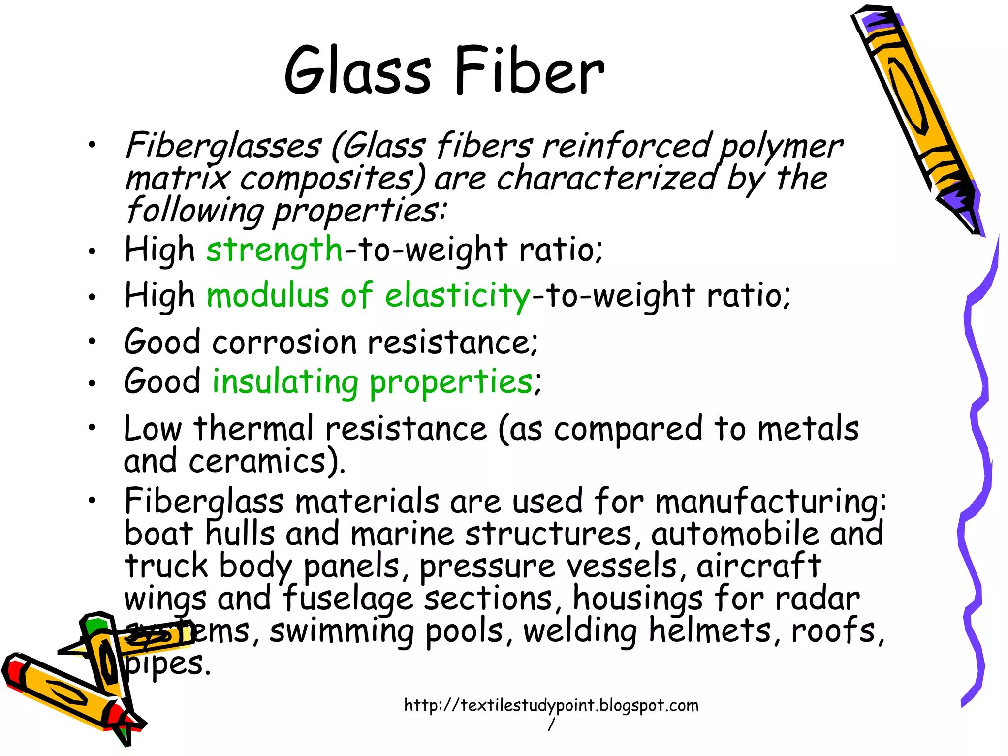 • Fiberglasses (Glass fibers reinforced polymer
matrix composites) are characterized by the
following properties:
• High strength-to-weight ratio;
• High modulus of elasticity-to-weight ratio;
• Good corrosion resistance;
• Good insulating properties;
• Low thermal resistance (as compared to metals
and ceramics).
• Fiberglass materials are used for manufacturing:
boat hulls and marine structures, automobile and
truck body panels, pressure vessels, aircraft
wings and fuselage sections, housings for radar
systems, swimming pools, welding helmets, roofs,
pipes.
Glass Fiber
http://textilestudypoint.blogspot.com
/
 