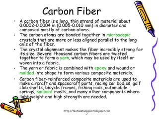 • A carbon fiber is a long, thin strand of material about
0.0002-0.0004 in (0.005-0.010 mm) in diameter and
composed mostly of carbon atoms.
• The carbon atoms are bonded together in microscopic
crystals that are more or less aligned parallel to the long
axis of the fiber.
• The crystal alignment makes the fiber incredibly strong for
its size. Several thousand carbon fibers are twisted
together to form a yarn, which may be used by itself or
woven into a fabric.
• The yarn or fabric is combined with epoxy and wound or
molded into shape to form various composite materials.
• Carbon fiber-reinforced composite materials are used to
make aircraft and spacecraft parts, racing car bodies, golf
club shafts, bicycle frames, fishing rods, automobile
springs, sailboat masts, and many other components where
light weight and high strength are needed.
Carbon Fiber
http://textilestudypoint.blogspot.com
/
 