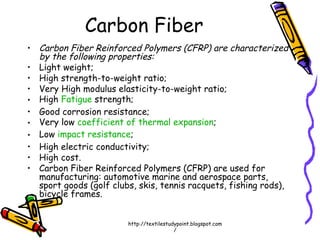• Carbon Fiber Reinforced Polymers (CFRP) are characterized
by the following properties:
• Light weight;
• High strength-to-weight ratio;
• Very High modulus elasticity-to-weight ratio;
• High Fatigue strength;
• Good corrosion resistance;
• Very low coefficient of thermal expansion;
• Low impact resistance;
• High electric conductivity;
• High cost.
• Carbon Fiber Reinforced Polymers (CFRP) are used for
manufacturing: automotive marine and aerospace parts,
sport goods (golf clubs, skis, tennis racquets, fishing rods),
bicycle frames.
Carbon Fiber
http://textilestudypoint.blogspot.com
/
 