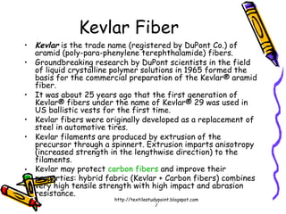Kevlar Fiber
• Kevlar is the trade name (registered by DuPont Co.) of
aramid (poly-para-phenylene terephthalamide) fibers.
• Groundbreaking research by DuPont scientists in the field
of liquid crystalline polymer solutions in 1965 formed the
basis for the commercial preparation of the Kevlar® aramid
fiber.
• It was about 25 years ago that the first generation of
Kevlar® fibers under the name of Kevlar® 29 was used in
US ballistic vests for the first time.
• Kevlar fibers were originally developed as a replacement of
steel in automotive tires.
• Kevlar filaments are produced by extrusion of the
precursor through a spinnert. Extrusion imparts anisotropy
(increased strength in the lengthwise direction) to the
filaments.
• Kevlar may protect carbon fibers and improve their
properties: hybrid fabric (Kevlar + Carbon fibers) combines
very high tensile strength with high impact and abrasion
resistance.
http://textilestudypoint.blogspot.com
/
 