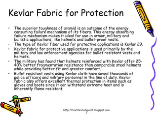 Kevlar Fabric for Protection
• The superior toughness of aramid is an outcome of the energy
consuming failure mechanism of its fibers. This energy absorbing
failure mechanism makes it ideal for use in armor, military and
ballistic applications, like helmets and bullet-proof vests.
• The type of Kevlar fiber used for protective applications is Kevlar 29.
• Kevlar fabric for protective applications is used primarily by the
military and law enforcement agencies for bullet resistant vests and
helmets.
• The military has found that helmets reinforced with Kevlar offer 25-
40% better fragmentation resistance than comparable steel helmets
while providing better fit and greater comfort.
• Bullet resistant vests using Kevlar cloth have saved thousands of
police officers and military personnel in the line of duty. Kevlar
fabric also offers excellent thermal protection in items such as
gloves and boots since it can withstand extreme heat and is
inherently flame resistant.
http://textilestudypoint.blogspot.com
/
 