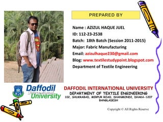 Name : AZIZUL HAQUE JUEL
ID: 112-23-2538
Batch: 18th Batch (Session 2011-2015)
Major: Fabric Manufacturing
Email: azizulhaque230@gmail.com
Blog: www.textilestudypoint.blogspot.com
Department of Textile Engineering
Copyright © All Rights Reserve
DAFFODIL INTERNATIONAL UNIVERSITY
DEPARTMENT OF TEXTILE ENGINEERING
102, SHUKRABAD, MIRPUR ROAD, DHANMONDI, DHAKA-1207
BANGLADESH
 