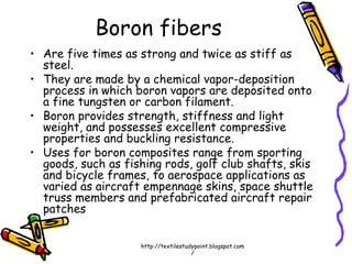 Boron fibers
• Are five times as strong and twice as stiff as
steel.
• They are made by a chemical vapor-deposition
process in which boron vapors are deposited onto
a fine tungsten or carbon filament.
• Boron provides strength, stiffness and light
weight, and possesses excellent compressive
properties and buckling resistance.
• Uses for boron composites range from sporting
goods, such as fishing rods, golf club shafts, skis
and bicycle frames, to aerospace applications as
varied as aircraft empennage skins, space shuttle
truss members and prefabricated aircraft repair
patches
http://textilestudypoint.blogspot.com
/
 