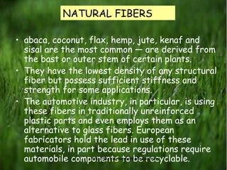 Natural fibers• abaca, coconut, flax, hemp, jute, kenaf and
sisal are the most common — are derived from
the bast or outer stem of certain plants.
• They have the lowest density of any structural
fiber but possess sufficient stiffness and
strength for some applications.
• The automotive industry, in particular, is using
these fibers in traditionally unreinforced
plastic parts and even employs them as an
alternative to glass fibers. European
fabricators hold the lead in use of these
materials, in part because regulations require
automobile components to be recyclable.
NATURAL FIBERS
http://textilestudypoint.blogspot.com
/
 
