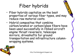 Fiber hybrids
• Fiber hybrids capitalize on the best
properties of various fiber types, and may
reduce raw material costs.
• Hybrid composites that combine
carbon/aramid or carbon/glass fibers have
been used successfully in ribbed aircraft
engine thrust reversers, telescope
mirrors, driveshafts for ground
transportation and infrastructure column-
wrapping systems.
http://textilestudypoint.blogspot.com
/
 
