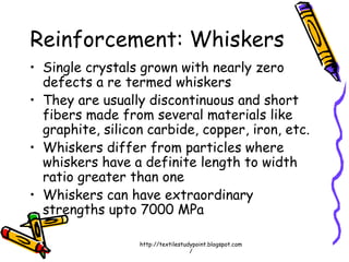 Reinforcement: Whiskers
• Single crystals grown with nearly zero
defects a re termed whiskers
• They are usually discontinuous and short
fibers made from several materials like
graphite, silicon carbide, copper, iron, etc.
• Whiskers differ from particles where
whiskers have a definite length to width
ratio greater than one
• Whiskers can have extraordinary
strengths upto 7000 MPa
http://textilestudypoint.blogspot.com
/
 