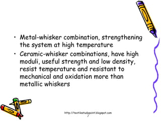 • Metal-whisker combination, strengthening
the system at high temperature
• Ceramic-whisker combinations, have high
moduli, useful strength and low density,
resist temperature and resistant to
mechanical and oxidation more than
metallic whiskers
http://textilestudypoint.blogspot.com
/
 