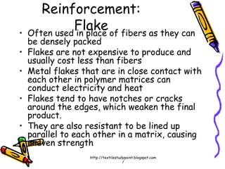 Reinforcement:
Flake• Often used in place of fibers as they can
be densely packed
• Flakes are not expensive to produce and
usually cost less than fibers
• Metal flakes that are in close contact with
each other in polymer matrices can
conduct electricity and heat
• Flakes tend to have notches or cracks
around the edges, which weaken the final
product.
• They are also resistant to be lined up
parallel to each other in a matrix, causing
uneven strength
http://textilestudypoint.blogspot.com
/
 