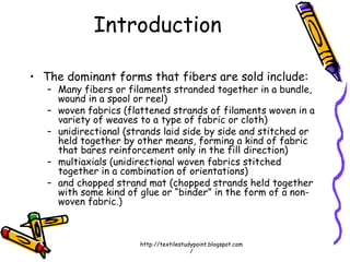 Introduction
• The dominant forms that fibers are sold include:
– Many fibers or filaments stranded together in a bundle,
wound in a spool or reel)
– woven fabrics (flattened strands of filaments woven in a
variety of weaves to a type of fabric or cloth)
– unidirectional (strands laid side by side and stitched or
held together by other means, forming a kind of fabric
that bares reinforcement only in the fill direction)
– multiaxials (unidirectional woven fabrics stitched
together in a combination of orientations)
– and chopped strand mat (chopped strands held together
with some kind of glue or “binder” in the form of a non-
woven fabric.)
http://textilestudypoint.blogspot.com
/
 