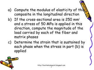 a) Compute the modulus of elasticity of this
composite in the longitudinal direction
b) If the cross-sectional area is 250 mm2
and a stress of 50 MPa is applied in this
direction, compute the magnitude of the
load carried by each of the fiber and
matrix phases
c) Determine the strain that is sustained by
each phase when the stress in part (b) is
applied
http://textilestudypoint.blogspot.com
/
 