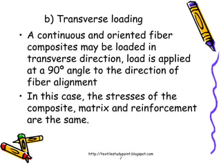 b) Transverse loading
• A continuous and oriented fiber
composites may be loaded in
transverse direction, load is applied
at a 90º angle to the direction of
fiber alignment
• In this case, the stresses of the
composite, matrix and reinforcement
are the same.
http://textilestudypoint.blogspot.com
/
 