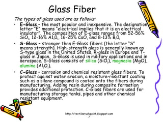 Glass Fiber
The types of glass used are as follows:
• E-Glass – the most popular and inexpensive. The designation
letter “E” means “electrical implies that it is an electrical
insulator”. The composition of E-glass ranges from 52-56%
SiO2, 12-16% A1203, 16-25% CaO, and 8-13% B203
• S-Glass – stronger than E-Glass fibers (the letter “S”
means strength). High-strength glass is generally known as
S-type glass in the United States, R-glass in Europe and T-
glass in Japan. S-Glass is used in military applications and in
aerospace. S-Glass consists of silica (SiO2), magnesia (MgO),
alumina (Al2O3).
• C-Glass – corrosion and chemical resistant glass fibers. To
protect against water erosion, a moisture-resistant coating
such as a silane compound is coated onto the fibers during
manufacturing. Adding resin during composite formation
provides additional protection. C-Glass fibers are used for
manufacturing storage tanks, pipes and other chemical
resistant equipment.
http://textilestudypoint.blogspot.com
/
 